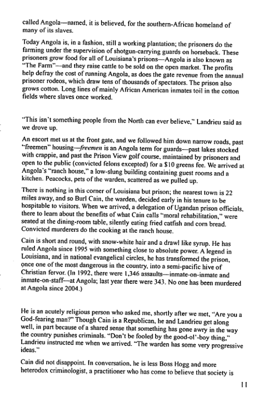 called Angola—named, it s believed, for the southern-African homeland of many of its slaves. ‘Today Angola i, in fashion, still a working plantation; the prisoners do the farming under the supervision of shotgun-carrying guards on horseback. These prisoners grow food for all of Louisiana’s prisons—Angola i also known as “The Farm™—and they raise cattl o be sold on the open market. The profits help defray the cost of running Angola, as does the gate revenue from the annual prisoner rodeos, which draw tens of thousands of spectators. The prison also grows cotton. Long lines of mainly African American inmates toil in the cotton fields where slaves once worked. *This isn’t something people from the North can ever believe,” Landrieu said as we drove up. An escort met us a the front gate, and we followed him down narrow roads, past “freemen” housing—freemen is an Angola term for guards—past lakes stocked with crappie, and past the Prison View golf course, maintained by prisoners and open to the public (convicted felons excepted) for a $10 greens fee. We arrived at Angola’s “ranch house." a low-slung building containing guest rooms and a kitehen. Peacocks, pets of the warden, scattered as we pulled up. There is nothing in this comer of Louisiana but prison; the nearest town is 22 ‘miles away, and so Burl Cain, the warden, decided early in his tenure to be hospitable (0 visitors. When we arrived, a delegation of Ugandan prison oficials, there to learn about the benefits of what Cain calls “moral rehabilitation,” were seated at e dining-room table, silently eating fried catfish and com bread. Convieted murderers o the cooking at the ranch house. Cain is short and round, with snow-white hair and a drawl like syrup. He has ruled Angola since 1995 with something close to absolute power. A legenc Louisiana, and in national evangelica circies, he has transformed the prison. ‘once one of the most dangerous in the country, into a semi-pacific hive of Christian fervor. (In 1992, there were 1,346 assaults—inmate-on-inmate and inmate-on-staff—at Angola; last year there were 343. No one has been murdered at Angola since 2004.) He is an acutely religious person who asked me, shortly afler we me, “Are you a God-fearing man?" Though Cain is a Republican, he and Landrieu get along well,in part because of a shared sense that something has gone awry in the way the country punishes criminals. “Don’t be fooled by the good-ol*-bay thing," Landrieu instructed me when we arrived. “The warden has some very progressive Cain did not disappoint. In conversation, he is less Boss Hogg and more heterodox criminologist, a practitioner who has come to believe that society is "